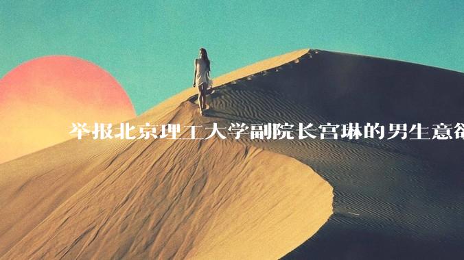 举报北京理工大学副院长宫琳的男生意欲何为？背后有哪些不为人知的真相嘛？